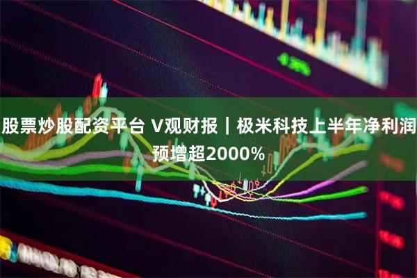 股票炒股配资平台 V观财报｜极米科技上半年净利润预增超2000%