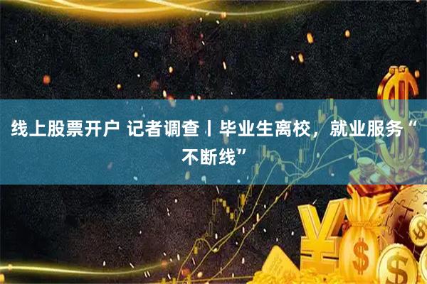 线上股票开户 记者调查丨毕业生离校，就业服务“不断线”