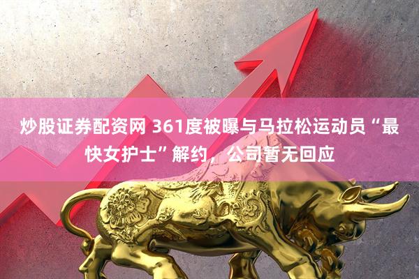炒股证券配资网 361度被曝与马拉松运动员“最快女护士”解约，公司暂无回应