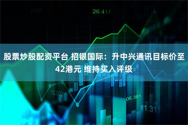 股票炒股配资平台 招银国际：升中兴通讯目标价至42港元 维持买入评级