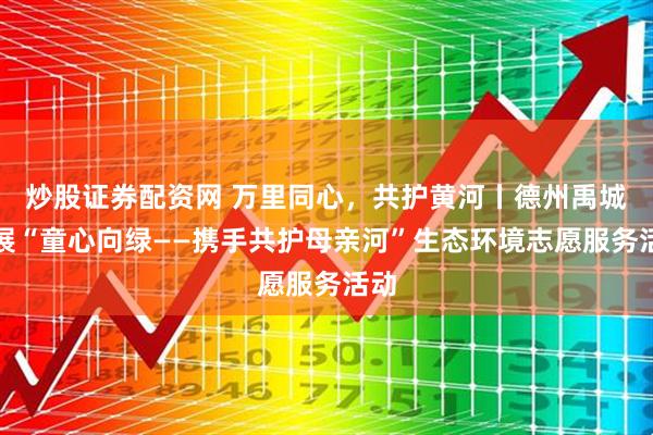 炒股证券配资网 万里同心，共护黄河丨德州禹城开展“童心向绿——携手共护母亲河”生态环境志愿服务活动