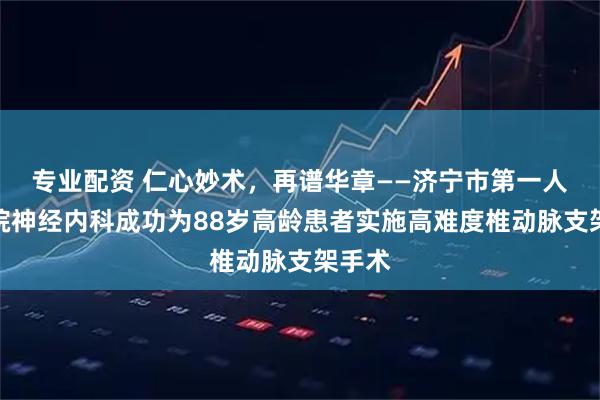 专业配资 仁心妙术，再谱华章——济宁市第一人民医院神经内科成功为88岁高龄患者实施高难度椎动脉支架手术
