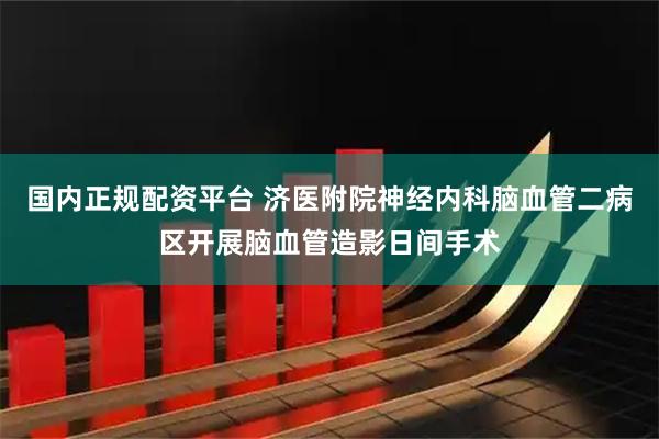 国内正规配资平台 济医附院神经内科脑血管二病区开展脑血管造影日间手术