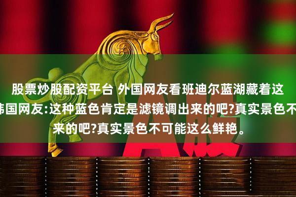 股票炒股配资平台 外国网友看班迪尔蓝湖藏着这么美的秘境，韩国网友:这种蓝色肯定是滤镜调出来的吧?真实景色不可能这么鲜艳。