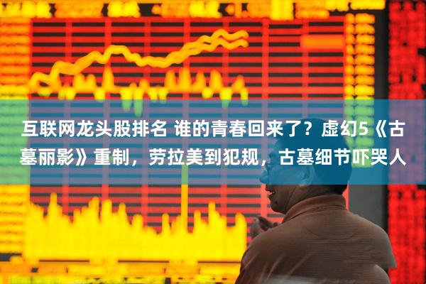 互联网龙头股排名 谁的青春回来了？虚幻5《古墓丽影》重制，劳拉美到犯规，古墓细节吓哭人