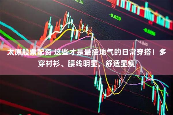 太原股票配资 这些才是最接地气的日常穿搭！多穿衬衫、腰线明显，舒适显瘦