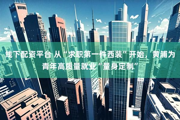 线下配资平台 从“求职第一件西装”开始，黄浦为青年高质量就业“量身定制”